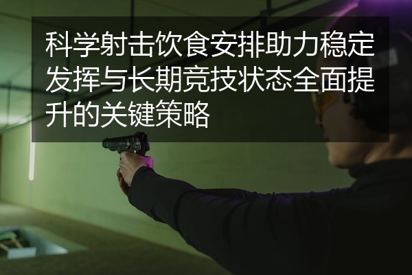 科学射击饮食安排助力稳定发挥与长期竞技状态全面提升的关键策略