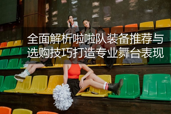 全面解析啦啦队装备推荐与选购技巧打造专业舞台表现