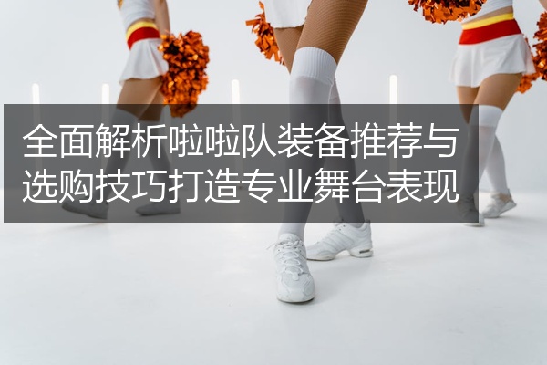 全面解析啦啦队装备推荐与选购技巧打造专业舞台表现