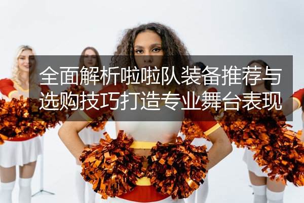 全面解析啦啦队装备推荐与选购技巧打造专业舞台表现