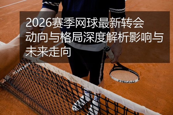 2026赛季网球最新转会动向与格局深度解析影响与未来走向