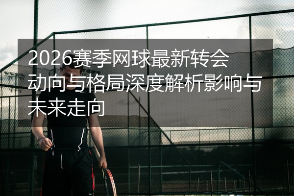 2026赛季网球最新转会动向与格局深度解析影响与未来走向