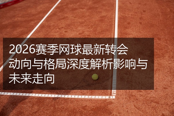 2026赛季网球最新转会动向与格局深度解析影响与未来走向