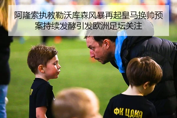 阿隆索执教勒沃库森风暴再起皇马换帅预案持续发酵引发欧洲足坛关注
