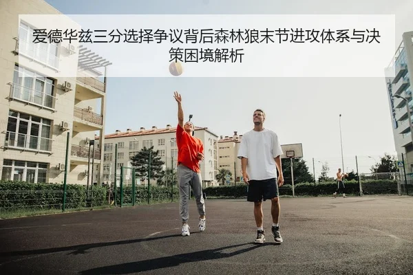 爱德华兹三分选择争议背后森林狼末节进攻体系与决策困境解析