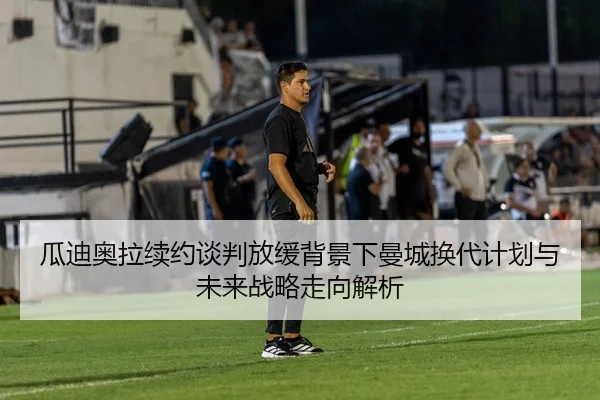 瓜迪奥拉续约谈判放缓背景下曼城换代计划与未来战略走向解析